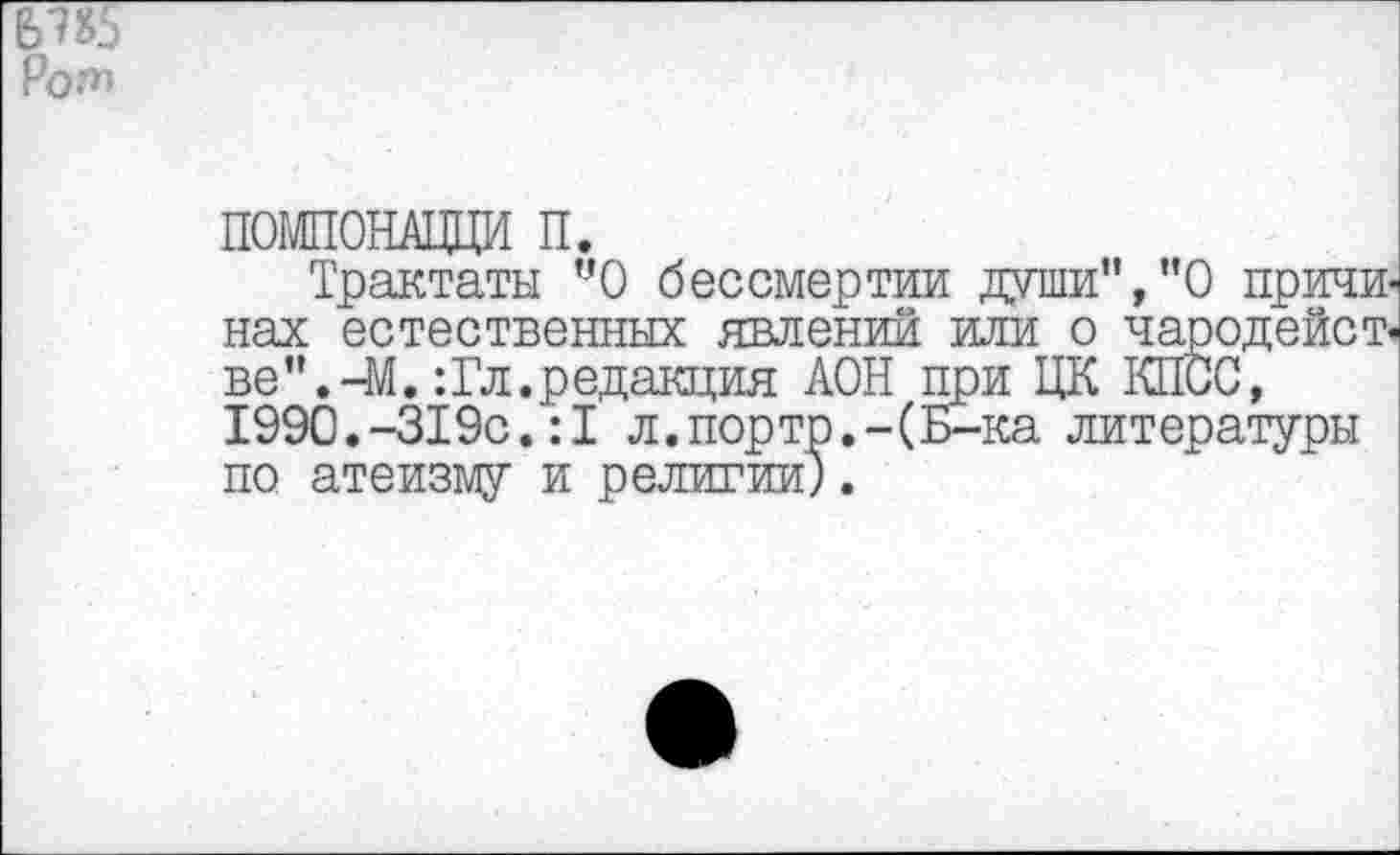 ﻿ПОМПОНАЦЦИ п.
Трактаты УО бессмертии души”,"0 причи< нах естественных явлений или о чародейст« ве".-М.:Гл.редакция АОН при ЦК КПСС, 1990.-319с.:1 л.порто.-(Б-ка литературы по атеизму и религии).